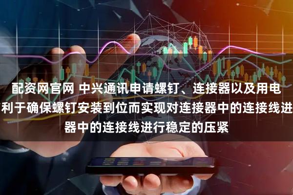 配资网官网 中兴通讯申请螺钉、连接器以及用电装置专利，有利于确保螺钉安装到位而实现对连接器中的连接线进行稳定的压紧
