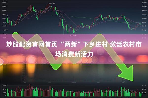炒股配资官网首页 “两新”下乡进村 激活农村市场消费新活力