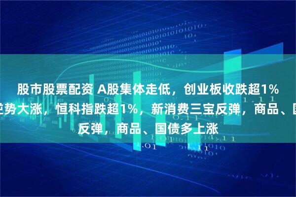 股市股票配资 A股集体走低，创业板收跌超1%，油气股逆势大涨，恒科指跌超1%，新消费三宝反弹，商品、国债多上涨