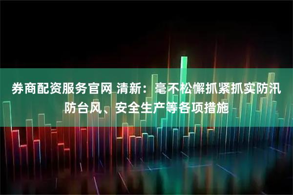 券商配资服务官网 清新：毫不松懈抓紧抓实防汛防台风、安全生产等各项措施