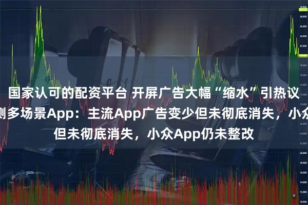 国家认可的配资平台 开屏广告大幅“缩水”引热议！封面新闻实测多场景App：主流App广告变少但未彻底消失，小众App仍未整改