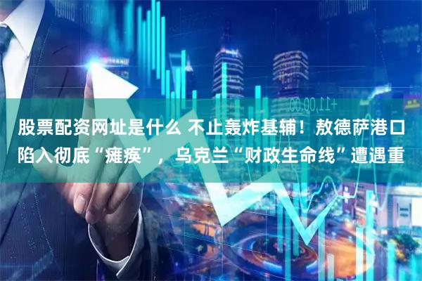 股票配资网址是什么 不止轰炸基辅！敖德萨港口陷入彻底“瘫痪”，乌克兰“财政生命线”遭遇重