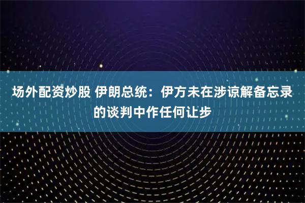场外配资炒股 伊朗总统：伊方未在涉谅解备忘录的谈判中作任何让步