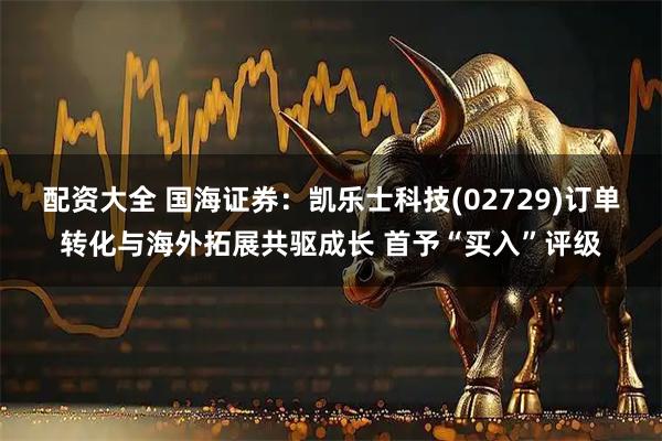 配资大全 国海证券：凯乐士科技(02729)订单转化与海外拓展共驱成长 首予“买入”评级