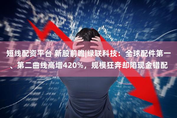 短线配资平台 新股前瞻|绿联科技：全球配件第一、第二曲线高增420%，规模狂奔却陷现金错配